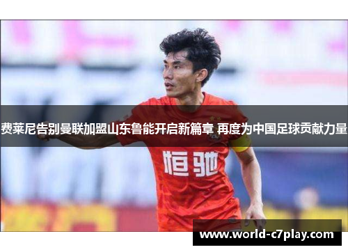 费莱尼告别曼联加盟山东鲁能开启新篇章 再度为中国足球贡献力量