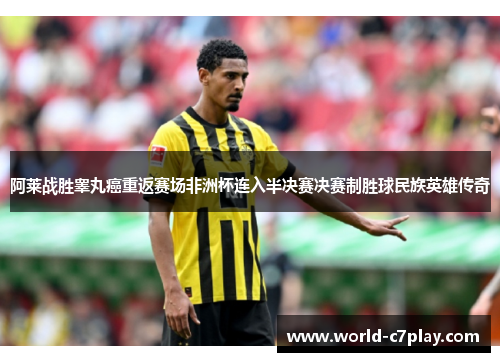 阿莱战胜睾丸癌重返赛场非洲杯连入半决赛决赛制胜球民族英雄传奇