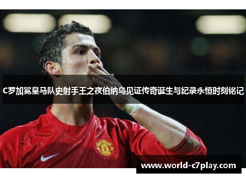 C罗加冕皇马队史射手王之夜伯纳乌见证传奇诞生与纪录永恒时刻铭记